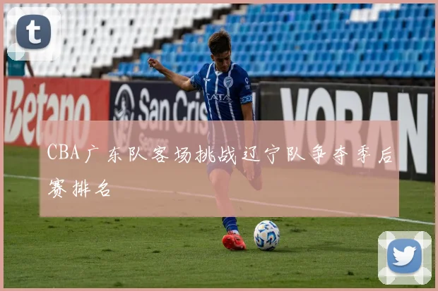 CBA广东队客场挑战辽宁队争夺季后赛排名