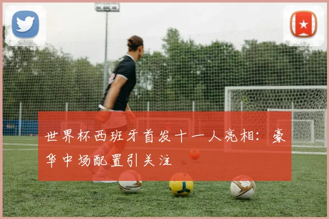 世界杯西班牙首发十一人亮相：豪华中场配置引关注