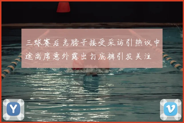 三球赛后光膀子接受采访引热议中途离席意外露出打底裤引发关注