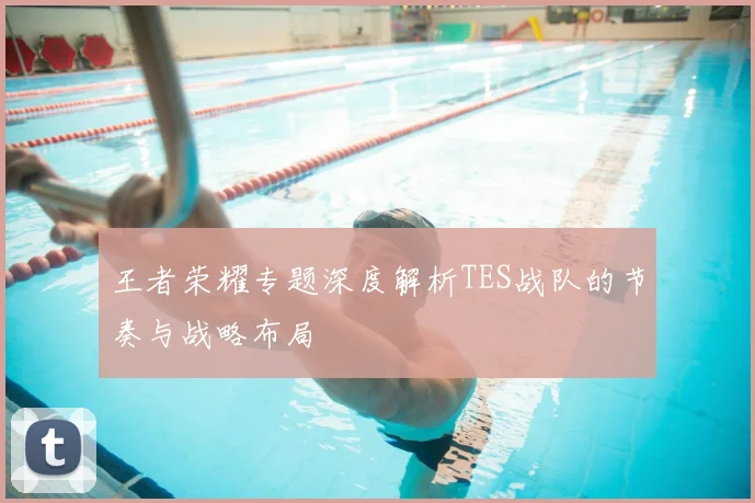 王者荣耀专题深度解析TES战队的节奏与战略布局