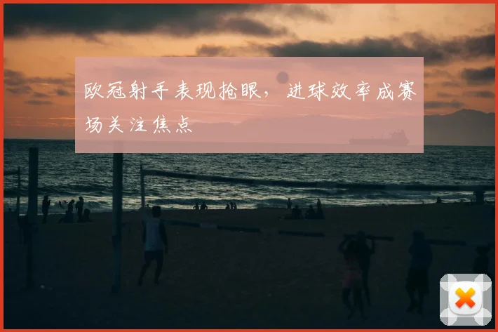 欧冠射手表现抢眼,进球效率成赛场关注焦点