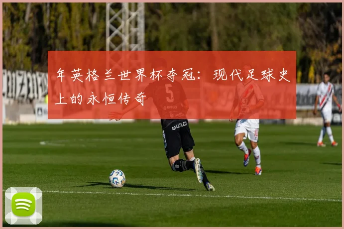 年英格兰世界杯夺冠:现代足球史上的永恒传奇