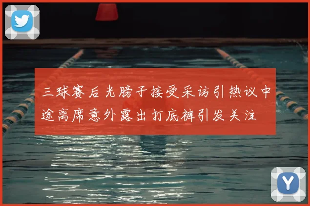 三球赛后光膀子接受采访引热议中途离席意外露出打底裤引发关注