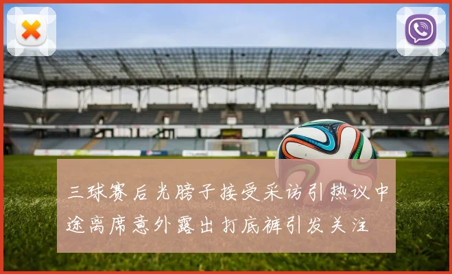三球赛后光膀子接受采访引热议中途离席意外露出打底裤引发关注
