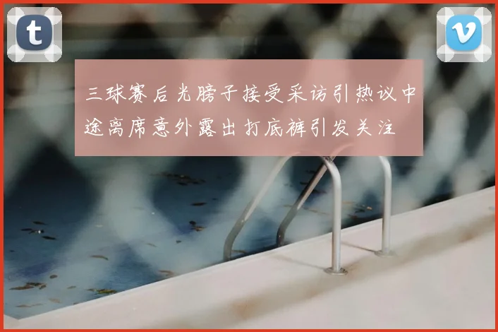 三球赛后光膀子接受采访引热议中途离席意外露出打底裤引发关注
