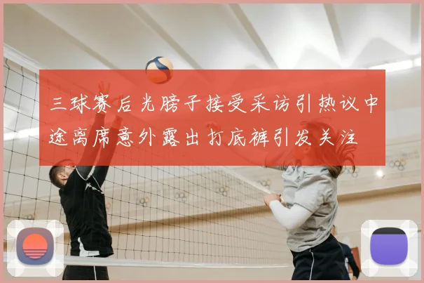 三球赛后光膀子接受采访引热议中途离席意外露出打底裤引发关注