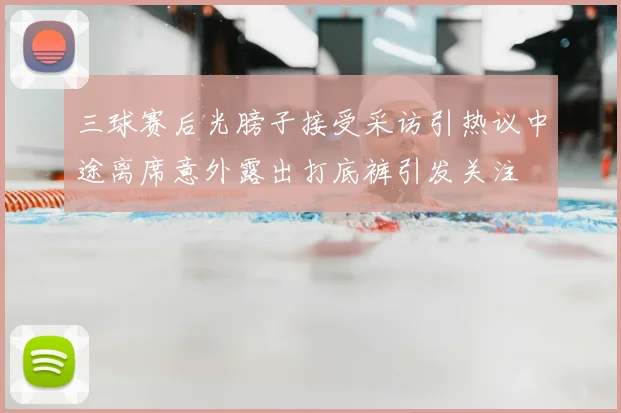 三球赛后光膀子接受采访引热议中途离席意外露出打底裤引发关注
