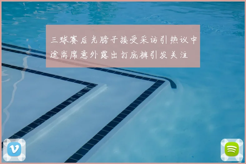 三球赛后光膀子接受采访引热议中途离席意外露出打底裤引发关注