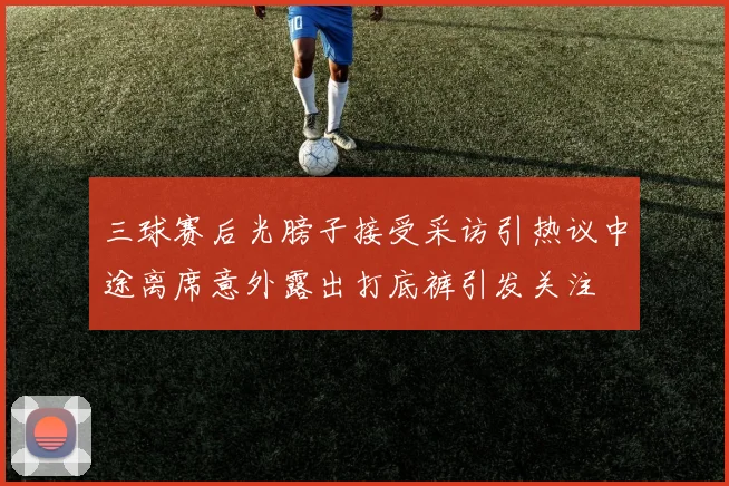 三球赛后光膀子接受采访引热议中途离席意外露出打底裤引发关注