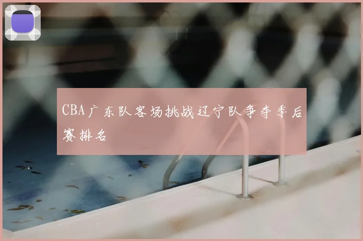 CBA广东队客场挑战辽宁队争夺季后赛排名