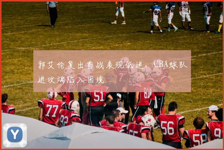 郭艾伦复出首战表现低迷，CBA球队进攻端陷入困境