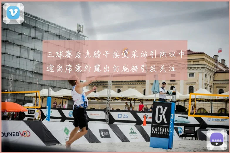 三球赛后光膀子接受采访引热议中途离席意外露出打底裤引发关注