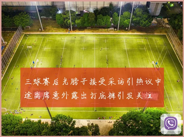 三球赛后光膀子接受采访引热议中途离席意外露出打底裤引发关注