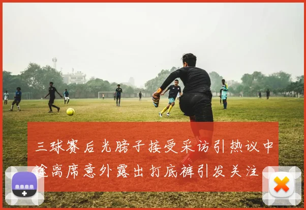三球赛后光膀子接受采访引热议中途离席意外露出打底裤引发关注