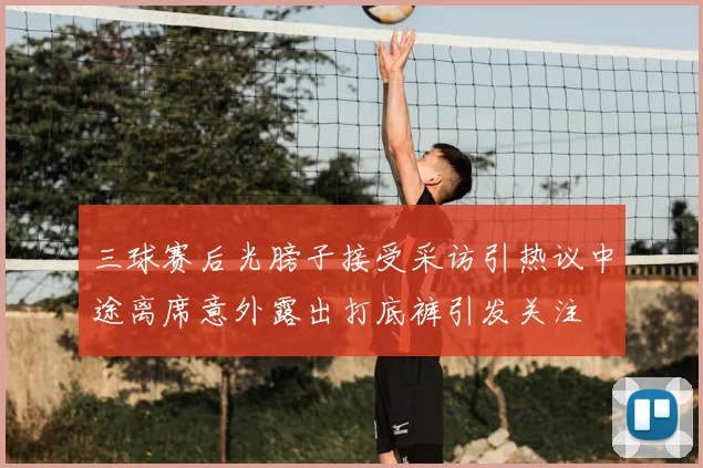 三球赛后光膀子接受采访引热议中途离席意外露出打底裤引发关注