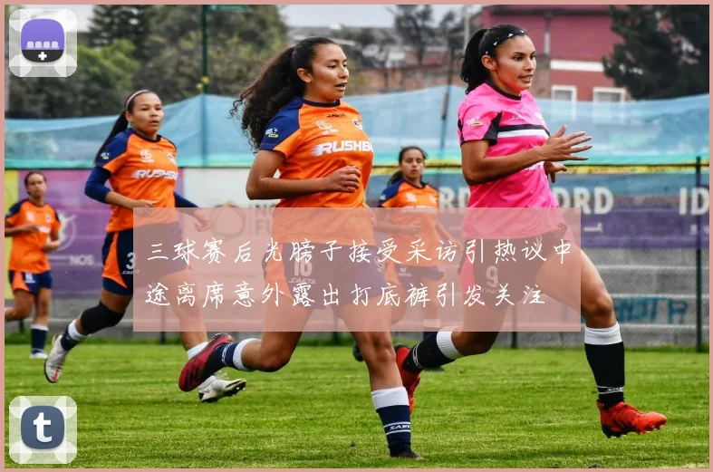 三球赛后光膀子接受采访引热议中途离席意外露出打底裤引发关注