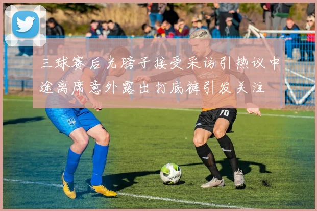 三球赛后光膀子接受采访引热议中途离席意外露出打底裤引发关注