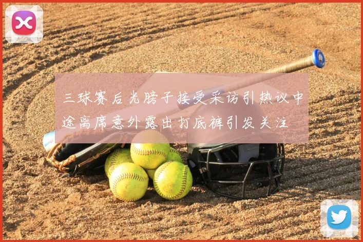 三球赛后光膀子接受采访引热议中途离席意外露出打底裤引发关注
