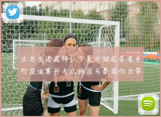 法尔克透露拜仁今夏计划在香港举行友谊赛并考虑韩国或泰国作为第二站