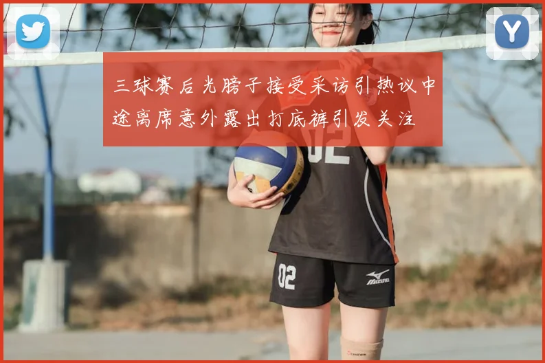 三球赛后光膀子接受采访引热议中途离席意外露出打底裤引发关注