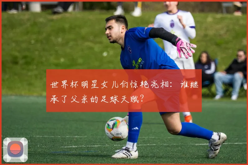 世界杯明星女儿们惊艳亮相：谁继承了父亲的足球天赋？