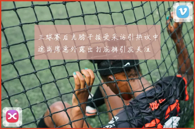 三球赛后光膀子接受采访引热议中途离席意外露出打底裤引发关注
