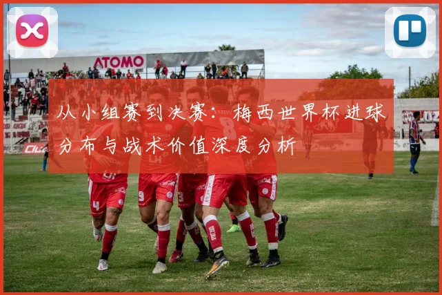 从小组赛到决赛：梅西世界杯进球分布与战术价值深度分析