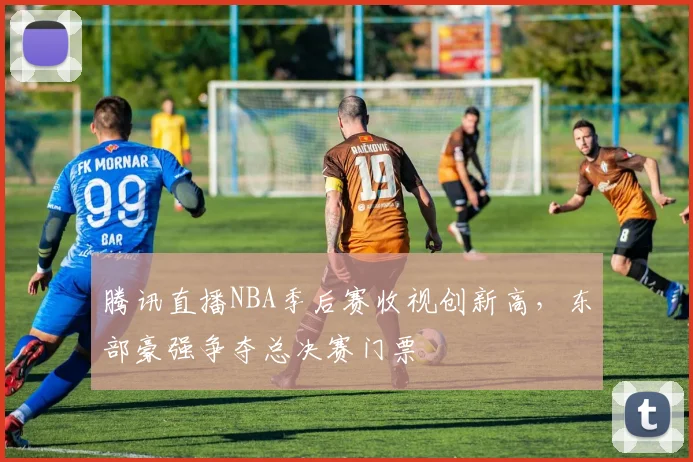 腾讯直播NBA季后赛收视创新高，东部豪强争夺总决赛门票