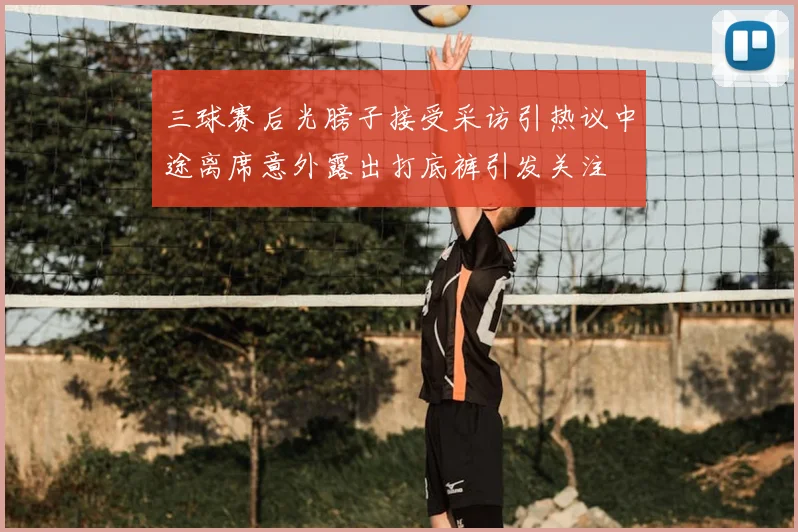 三球赛后光膀子接受采访引热议中途离席意外露出打底裤引发关注