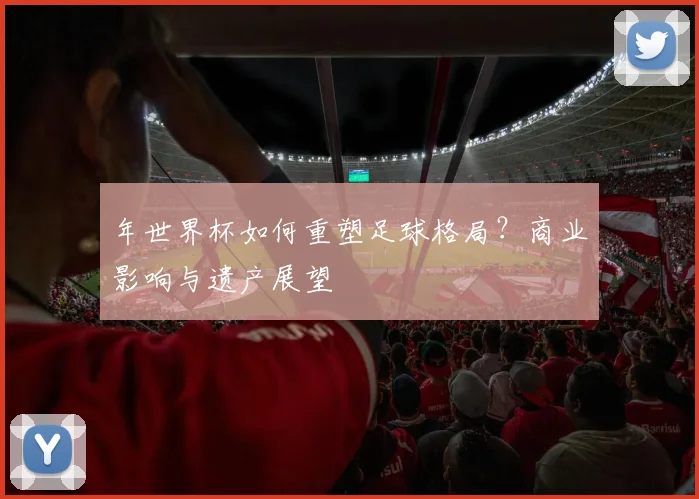 年世界杯如何重塑足球格局？商业影响与遗产展望