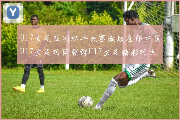 U17女足亚洲杯半决赛激战在即中国U17女足对阵朝鲜U17女足精彩对决即将开启