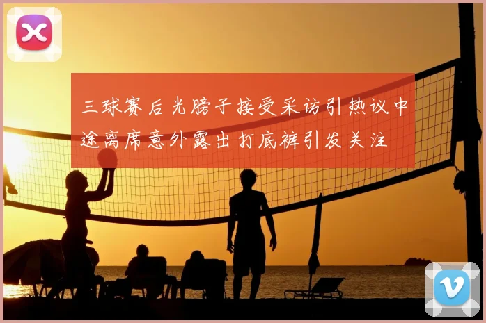 三球赛后光膀子接受采访引热议中途离席意外露出打底裤引发关注