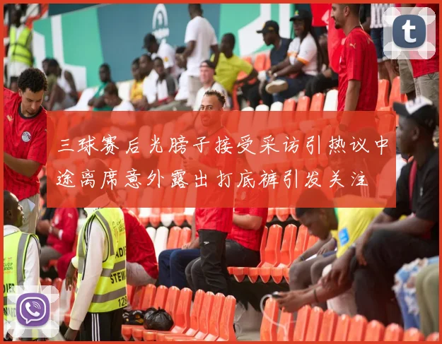 三球赛后光膀子接受采访引热议中途离席意外露出打底裤引发关注