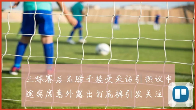 三球赛后光膀子接受采访引热议中途离席意外露出打底裤引发关注
