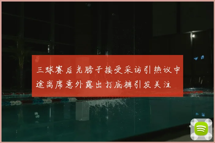三球赛后光膀子接受采访引热议中途离席意外露出打底裤引发关注