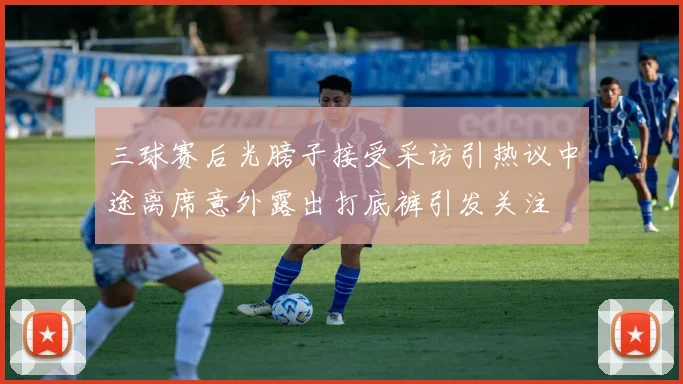 三球赛后光膀子接受采访引热议中途离席意外露出打底裤引发关注