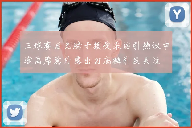 三球赛后光膀子接受采访引热议中途离席意外露出打底裤引发关注