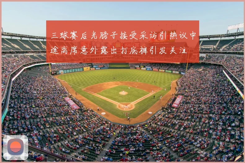 三球赛后光膀子接受采访引热议中途离席意外露出打底裤引发关注