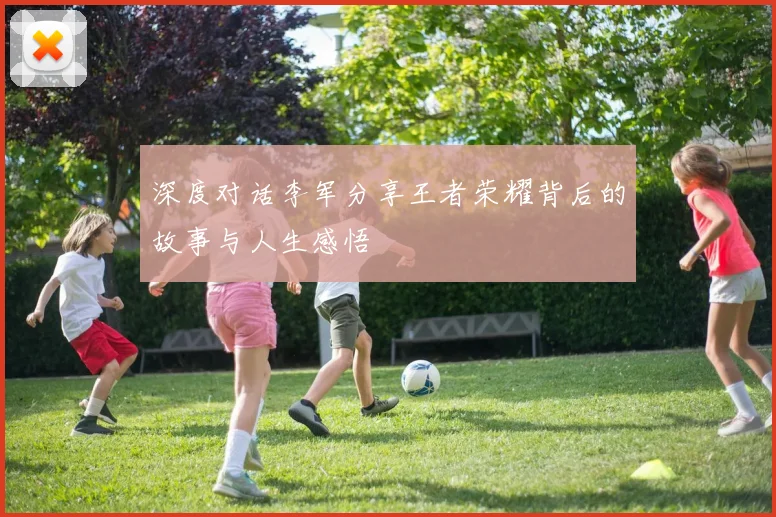 深度对话李军分享王者荣耀背后的故事与人生感悟