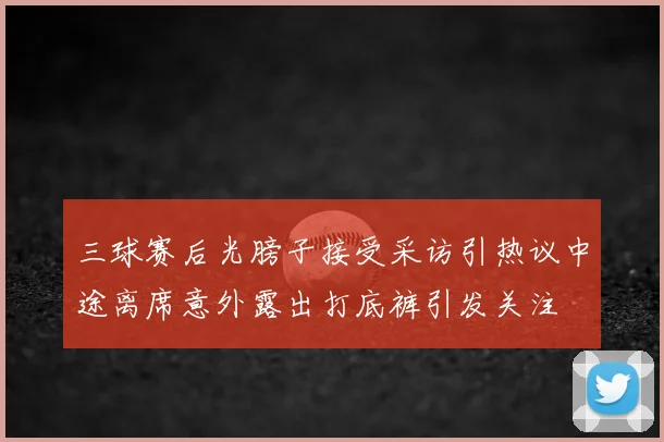 三球赛后光膀子接受采访引热议中途离席意外露出打底裤引发关注