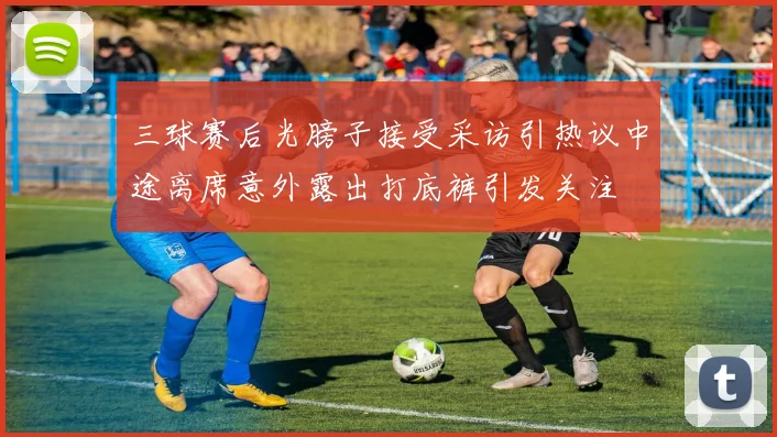 三球赛后光膀子接受采访引热议中途离席意外露出打底裤引发关注