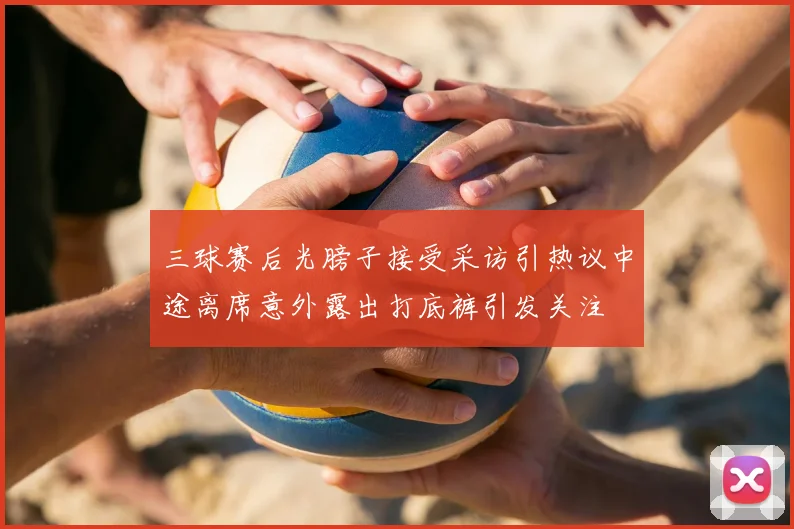 三球赛后光膀子接受采访引热议中途离席意外露出打底裤引发关注