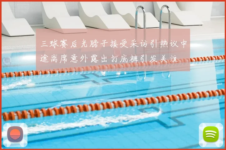 三球赛后光膀子接受采访引热议中途离席意外露出打底裤引发关注