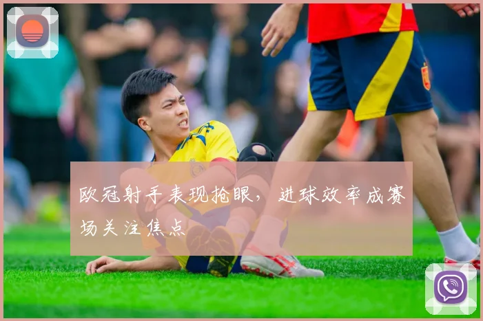 欧冠射手表现抢眼,进球效率成赛场关注焦点