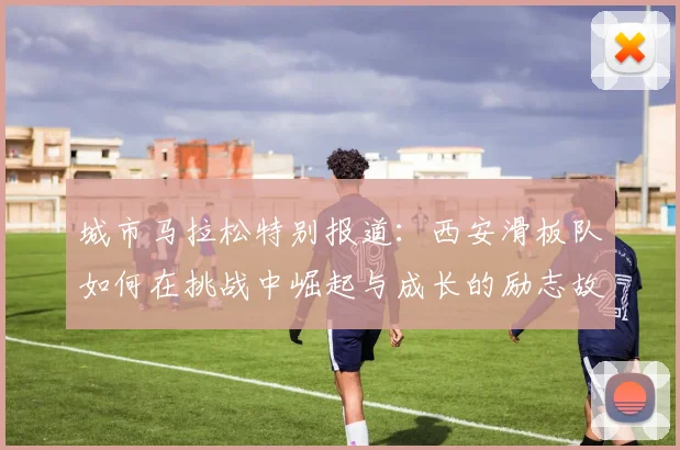 城市马拉松特别报道：西安滑板队如何在挑战中崛起与成长的励志故事