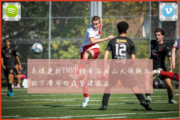 美媒更新FMVP赔率亚历山大领跑文班下滑布伦森紧追其后