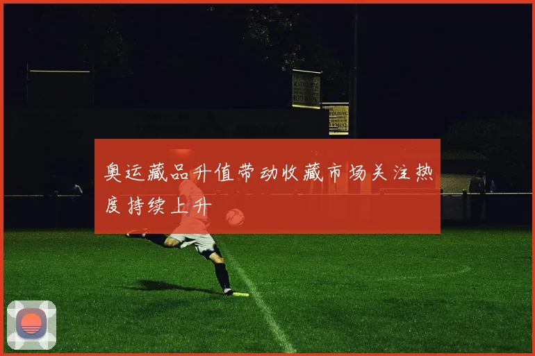 奥运藏品升值带动收藏市场关注热度持续上升
