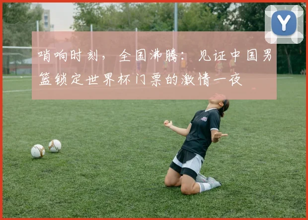哨响时刻，全国沸腾：见证中国男篮锁定世界杯门票的激情一夜