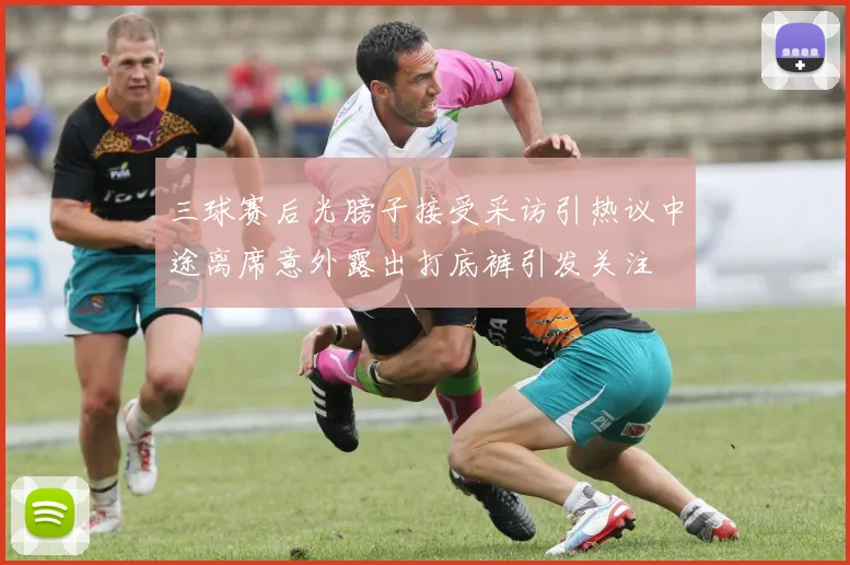 三球赛后光膀子接受采访引热议中途离席意外露出打底裤引发关注