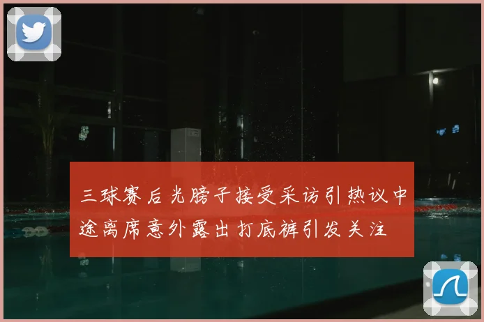 三球赛后光膀子接受采访引热议中途离席意外露出打底裤引发关注